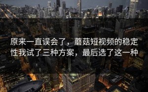 原来一直误会了，蘑菇短视频的稳定性我试了三种方案，最后选了这一种