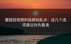 蘑菇短视频的投屏别乱点：这几个选项建议你先看清
