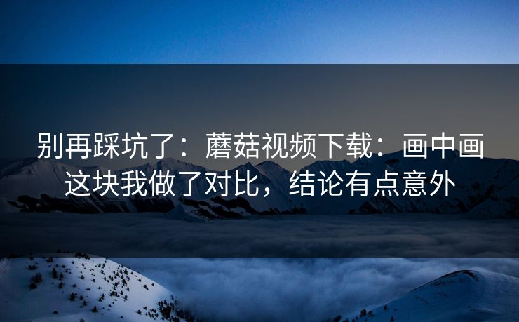 别再踩坑了:蘑菇视频下载:画中画这块我做了对比,结论有点意外 别再踩坑了:蘑菇视频下载:画中画这块我做了对比,结论有点意外